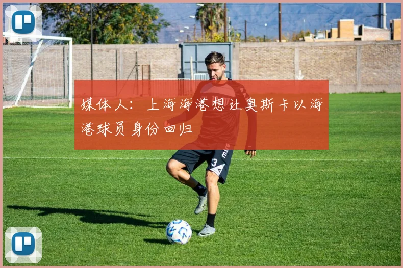 媒体人：上海海港想让奥斯卡以海港球员身份回归