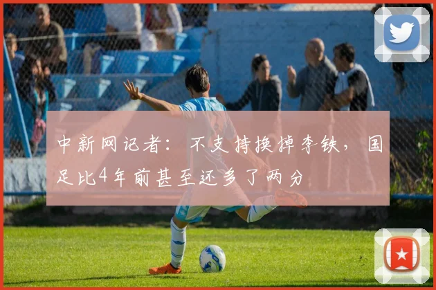 中新网记者：不支持换掉李铁，国足比4年前甚至还多了两分