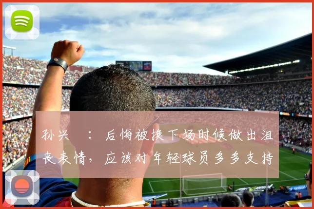 孙兴慜：后悔被换下场时候做出沮丧表情，应该对年轻球员多多支持