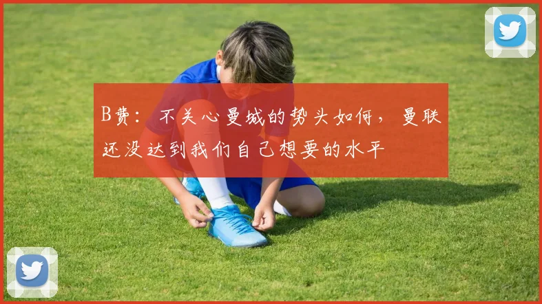 B费：不关心曼城的势头如何，曼联还没达到我们自己想要的水平