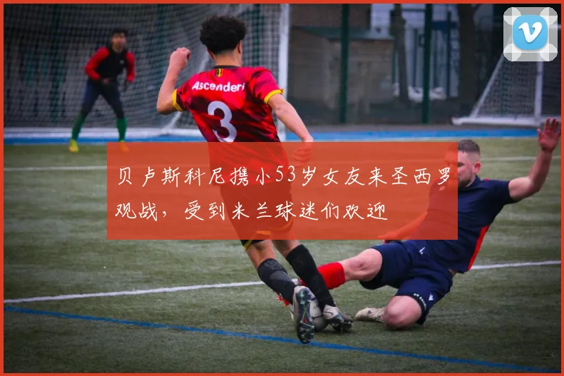 贝卢斯科尼携小53岁女友来圣西罗观战，受到米兰球迷们欢迎