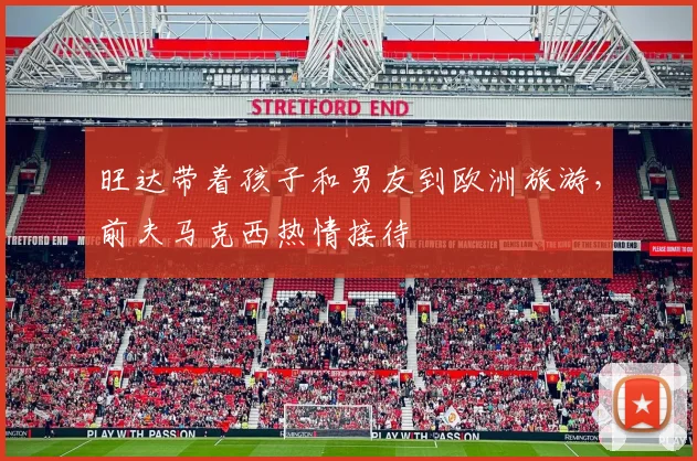 旺达带着孩子和男友到欧洲旅游，前夫马克西热情接待