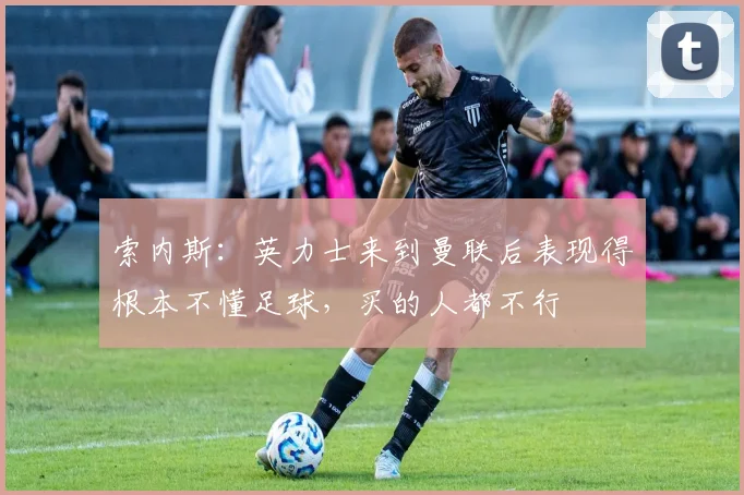 索内斯：英力士来到曼联后表现得根本不懂足球，买的人都不行