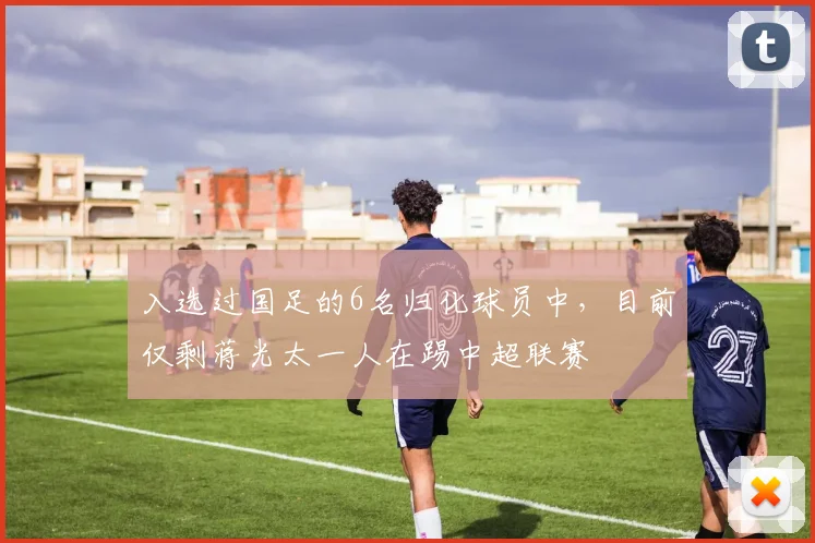 入选过国足的6名归化球员中，目前仅剩蒋光太一人在踢中超联赛