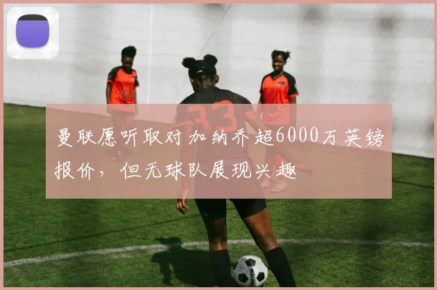 曼联愿听取对加纳乔超6000万英镑报价，但无球队展现兴趣
