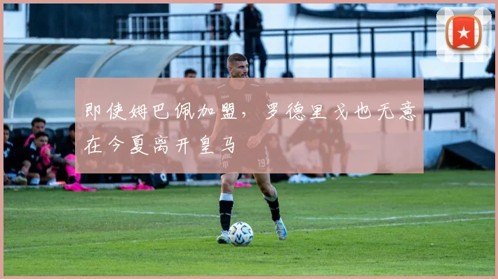 即使姆巴佩加盟，罗德里戈也无意在今夏离开皇马
