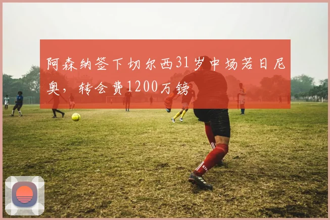 阿森纳签下切尔西31岁中场若日尼奥，转会费1200万镑