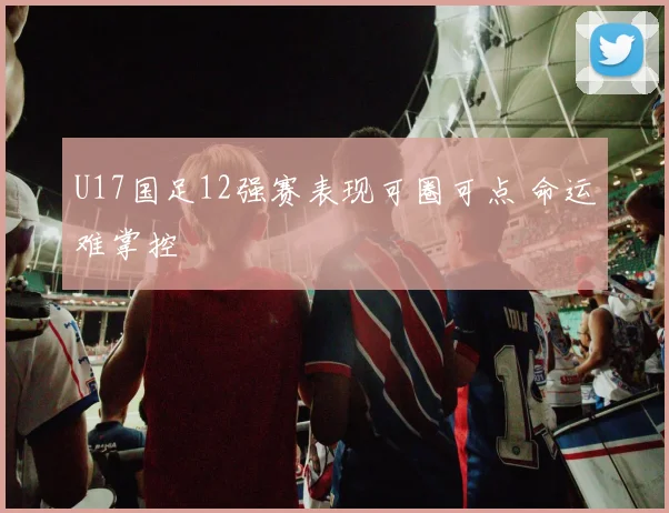U17国足12强赛表现可圈可点 命运难掌控
