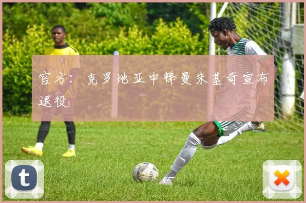 官方：克罗地亚中锋曼朱基奇宣布退役