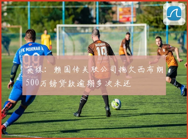 英媒：赖国传关联公司拖欠西布朗500万镑贷款逾期多次未还