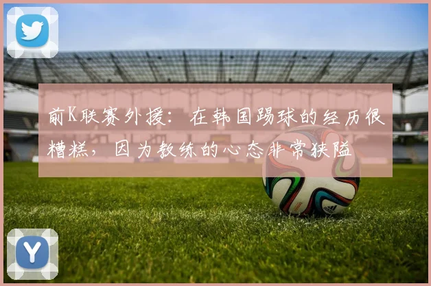 前K联赛外援：在韩国踢球的经历很糟糕，因为教练的心态非常狭隘