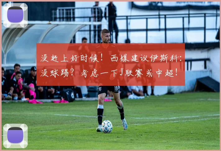 没赶上好时候！西媒建议伊斯科：没球踢？考虑一下J联赛或中超！