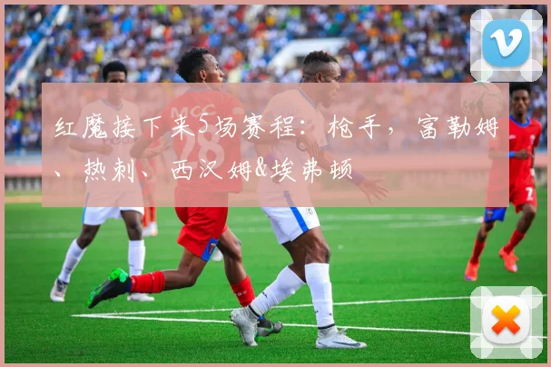 红魔接下来5场赛程：枪手，富勒姆、热刺、西汉姆&埃弗顿