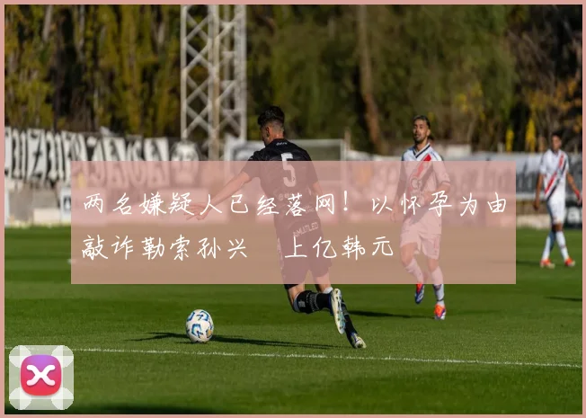 两名嫌疑人已经落网！以怀孕为由敲诈勒索孙兴慜上亿韩元