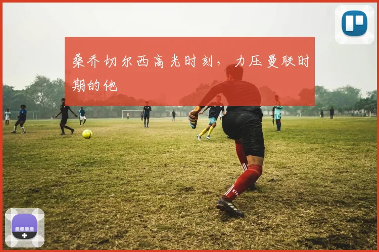 桑乔切尔西高光时刻，力压曼联时期的他