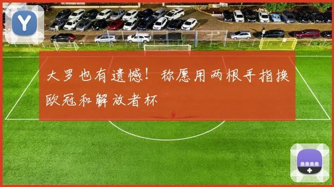 大罗也有遗憾！称愿用两根手指换欧冠和解放者杯
