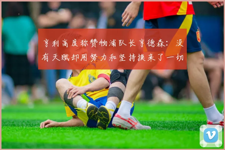 亨利高度称赞物浦队长亨德森：没有天赋却用努力和坚持换来了一切