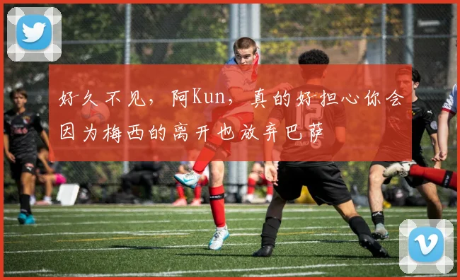 好久不见，阿Kun，真的好担心你会因为梅西的离开也放弃巴萨