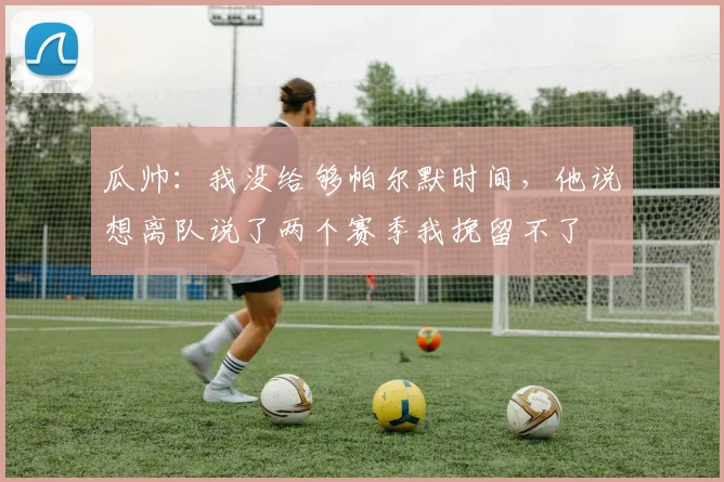 瓜帅：我没给够帕尔默时间，他说想离队说了两个赛季我挽留不了