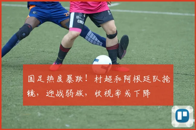国足热度暴跌！村超和阿根廷队抢镜，迎战弱旅，收视率或下降