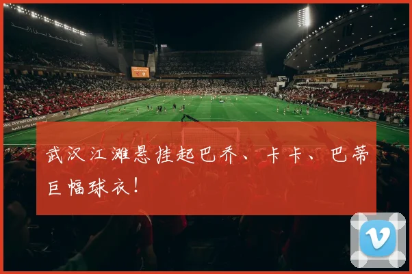 武汉江滩悬挂起巴乔、卡卡、巴蒂巨幅球衣！