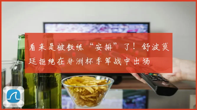 看来是被教练“安排”了！舒波莫廷拒绝在非洲杯季军战中出场