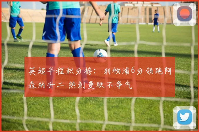 英超半程积分榜：利物浦6分领跑阿森纳升二 热刺曼联不争气