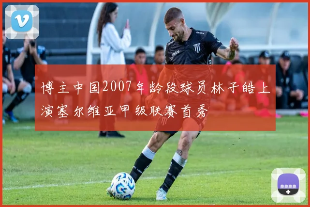 博主中国2007年龄段球员林子皓上演塞尔维亚甲级联赛首秀