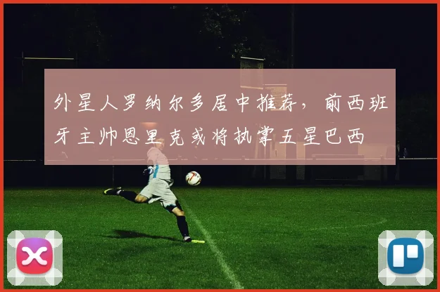 外星人罗纳尔多居中推荐，前西班牙主帅恩里克或将执掌五星巴西