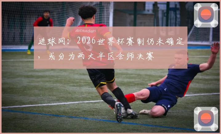 进球网：2026世界杯赛制仍未确定，或分为两大半区会师决赛