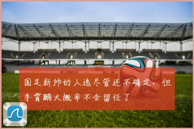 国足新帅的人选尽管还不确定，但李霄鹏大概率不会留任了