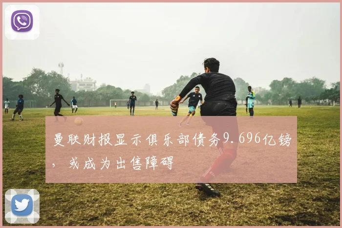 曼联财报显示俱乐部债务9.696亿镑，或成为出售障碍