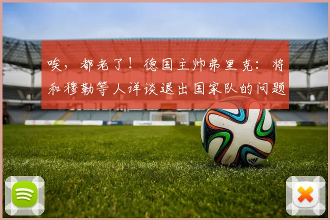 唉，都老了！德国主帅弗里克：将和穆勒等人详谈退出国家队的问题