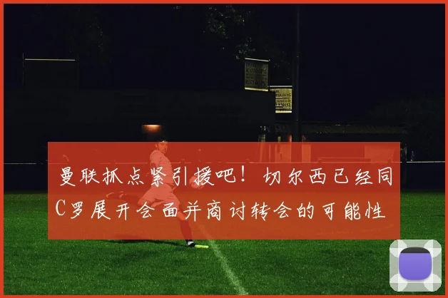 曼联抓点紧引援吧！切尔西已经同C罗展开会面并商讨转会的可能性
