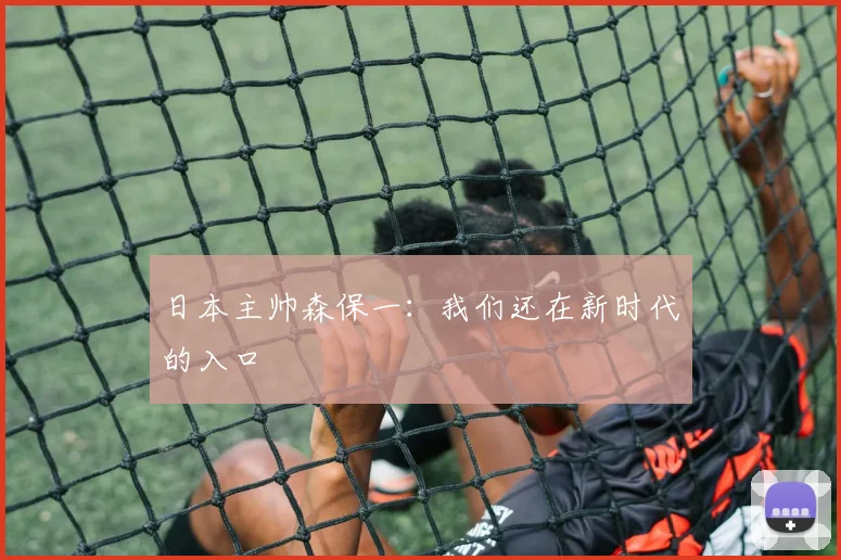 日本主帅森保一：我们还在新时代的入口