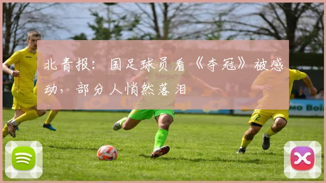 北青报：国足球员看《夺冠》被感动，部分人悄然落泪