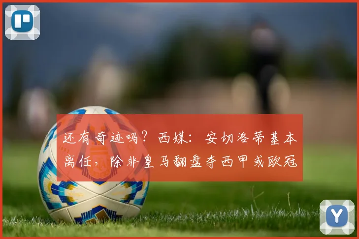 还有奇迹吗？西媒：安切洛蒂基本离任，除非皇马翻盘夺西甲或欧冠