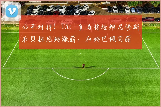 公平对待！TA：皇马将给维尼修斯和贝林厄姆涨薪，和姆巴佩同薪