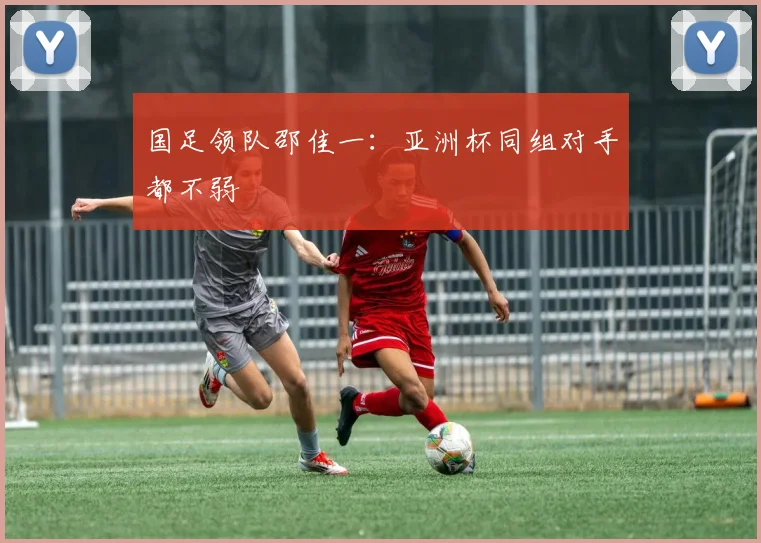 国足领队邵佳一：亚洲杯同组对手都不弱
