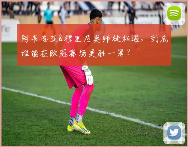 阿韦洛亚&穆里尼奥师徒相遇，到底谁能在欧冠赛场更胜一筹？