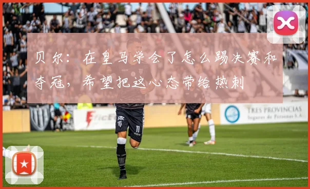 贝尔：在皇马学会了怎么踢决赛和夺冠，希望把这心态带给热刺