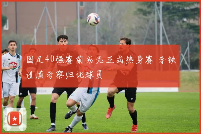 国足40强赛前或无正式热身赛 李铁谨慎考察归化球员