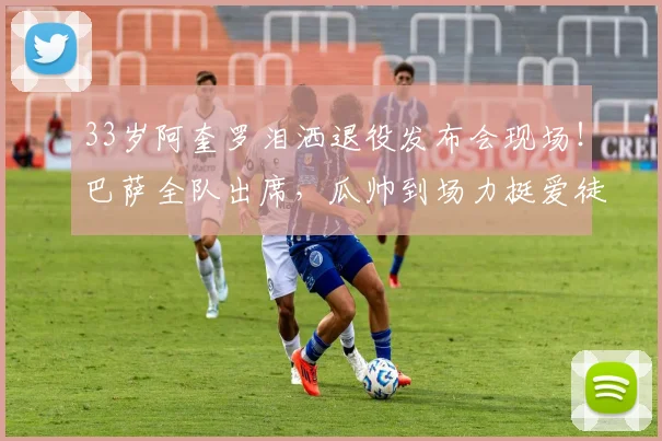 33岁阿奎罗泪洒退役发布会现场！巴萨全队出席，瓜帅到场力挺爱徒