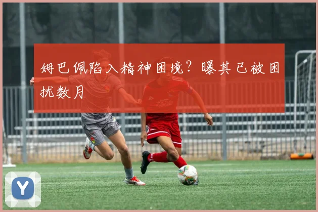 姆巴佩陷入精神困境？曝其已被困扰数月