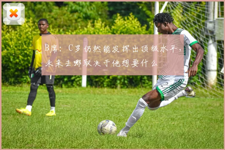 B席：C罗仍然能发挥出顶级水平，未来去哪取决于他想要什么