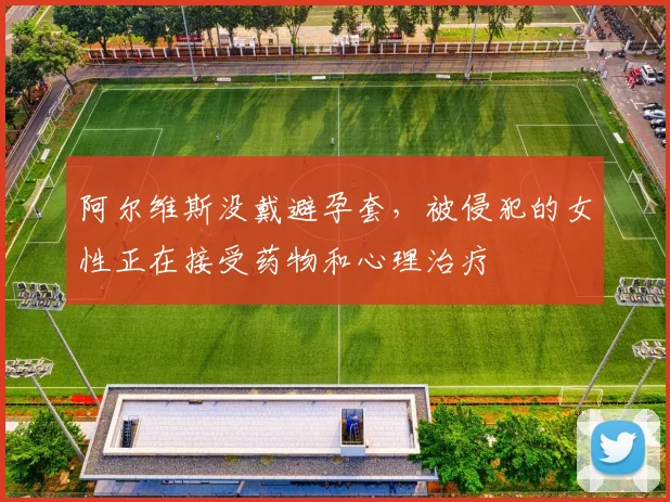 阿尔维斯没戴避孕套，被侵犯的女性正在接受药物和心理治疗