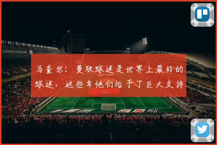 马奎尔：曼联球迷是世界上最好的球迷，这些年他们给予了巨大支持